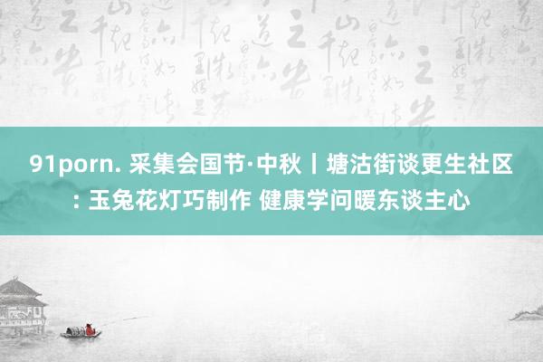 91porn. 采集会国节·中秋丨塘沽街谈更生社区: 玉兔花灯巧制作 健康学问暖东谈主心