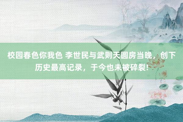 校园春色你我色 李世民与武则天圆房当晚，创下历史最高记录，于今也未被碎裂!