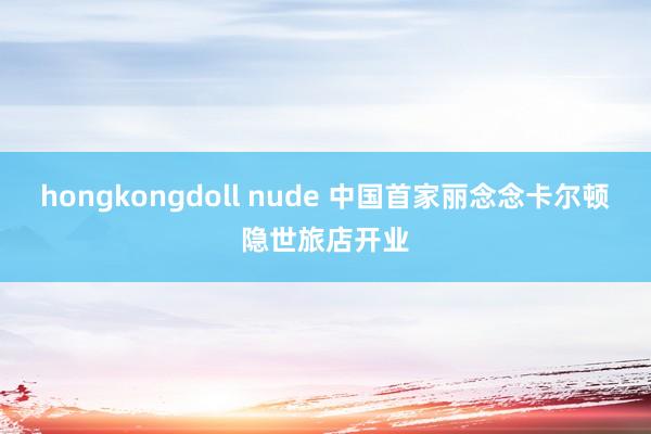 hongkongdoll nude 中国首家丽念念卡尔顿隐世旅店开业