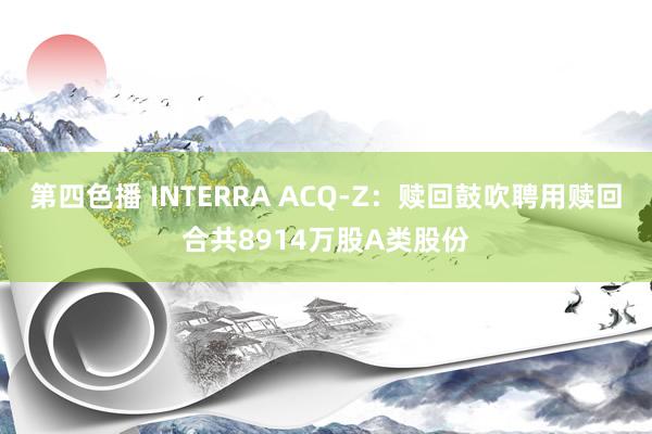 第四色播 INTERRA ACQ-Z：赎回鼓吹聘用赎回合共8914万股A类股份