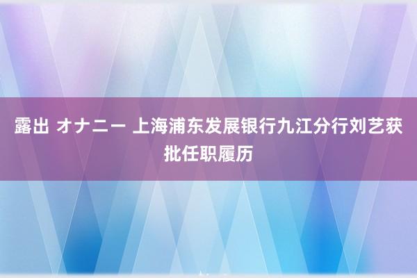 露出 オナニー 上海浦东发展银行九江分行刘艺获批任职履历