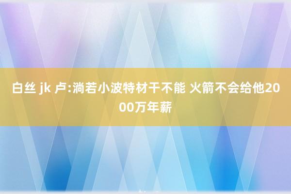 白丝 jk 卢:淌若小波特材干不能 火箭不会给他2000万年薪