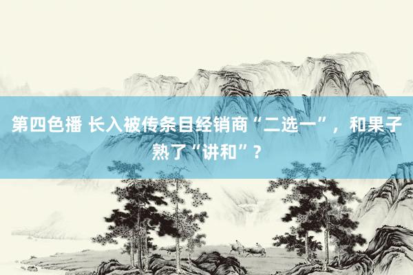 第四色播 长入被传条目经销商“二选一”，和果子熟了“讲和”？