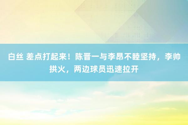 白丝 差点打起来！陈晋一与李昂不睦坚持，李帅拱火，两边球员迅速拉开