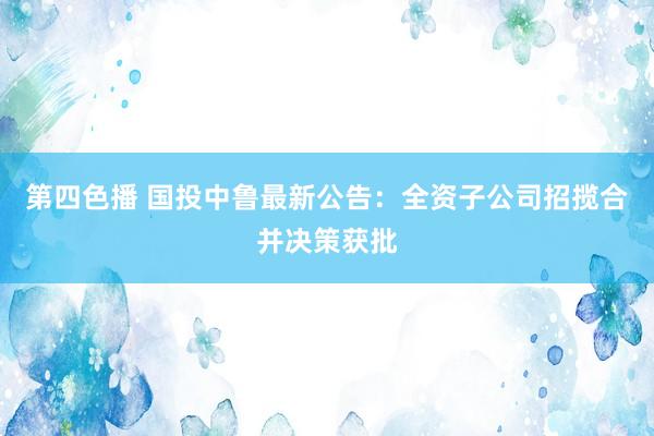 第四色播 国投中鲁最新公告：全资子公司招揽合并决策获批