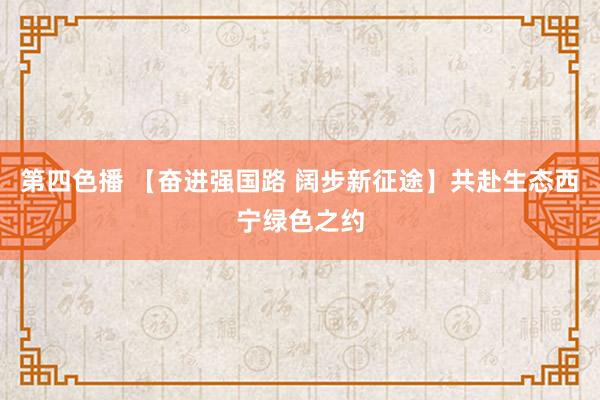 第四色播 【奋进强国路 阔步新征途】共赴生态西宁绿色之约