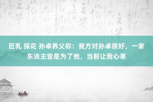 巨乳 探花 孙卓养父称：我方对孙卓很好，一家东谈主皆是为了他，当前让我心寒