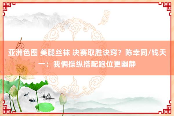 亚洲色图 美腿丝袜 决赛取胜诀窍？陈幸同/钱天一：我俩操纵搭配跑位更幽静