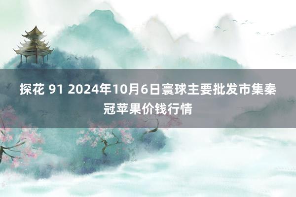 探花 91 2024年10月6日寰球主要批发市集秦冠苹果价钱行情