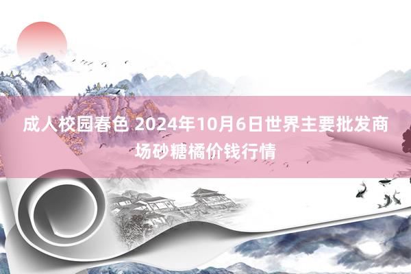 成人校园春色 2024年10月6日世界主要批发商场砂糖橘价钱行情