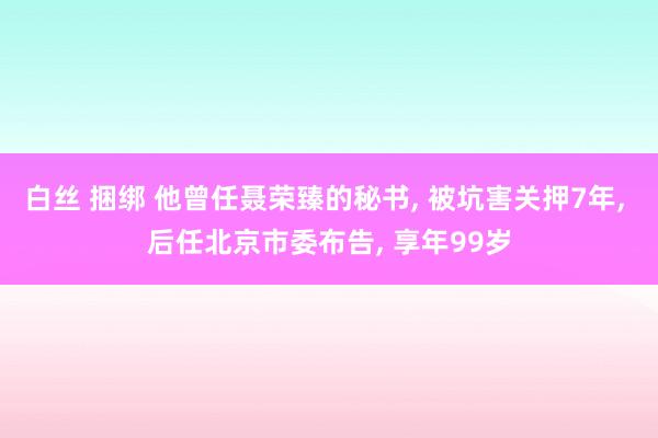 白丝 捆绑 他曾任聂荣臻的秘书， 被坑害关押7年， 后任北京市委布告， 享年99岁