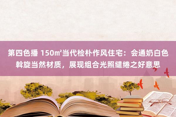 第四色播 150㎡当代检朴作风住宅：会通奶白色斡旋当然材质，展现组合光照缱绻之好意思