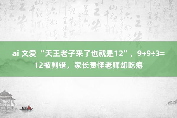 ai 文爱 “天王老子来了也就是12”，9+9÷3=12被判错，家长责怪老师却吃瘪