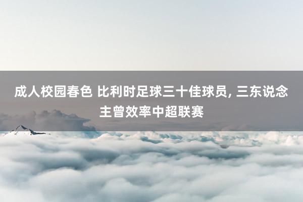 成人校园春色 比利时足球三十佳球员， 三东说念主曾效率中超联赛