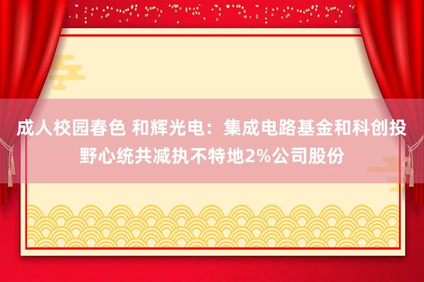 成人校园春色 和辉光电：集成电路基金和科创投野心统共减执不特地2%公司股份