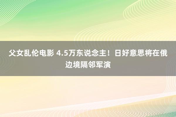 父女乱伦电影 4.5万东说念主！日好意思将在俄边境隔邻军演