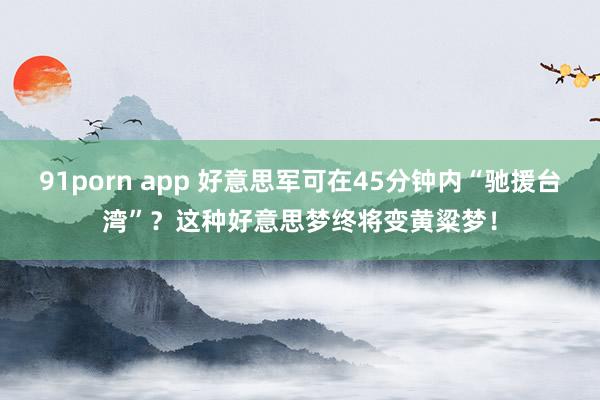 91porn app 好意思军可在45分钟内“驰援台湾”？这种好意思梦终将变黄粱梦！