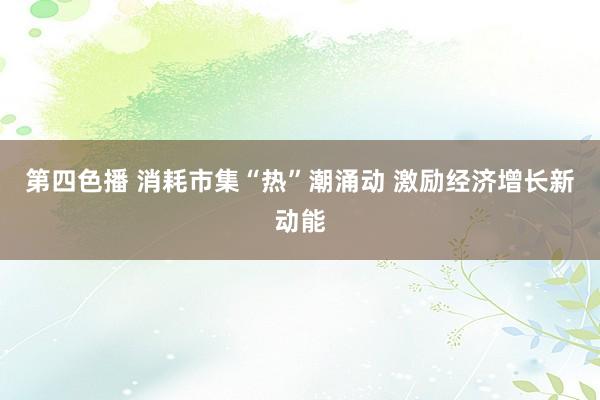 第四色播 消耗市集“热”潮涌动 激励经济增长新动能