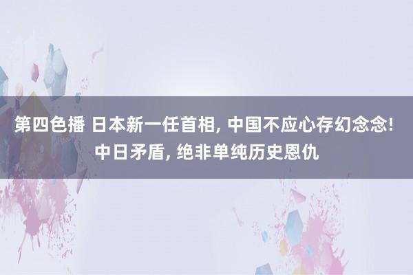 第四色播 日本新一任首相， 中国不应心存幻念念! 中日矛盾， 绝非单纯历史恩仇