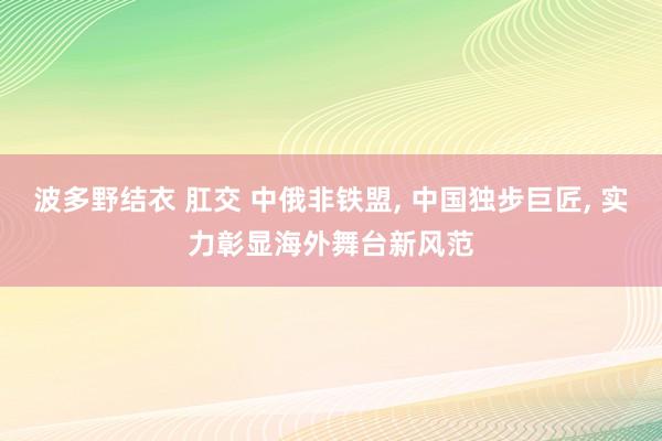 波多野结衣 肛交 中俄非铁盟， 中国独步巨匠， 实力彰显海外舞台新风范