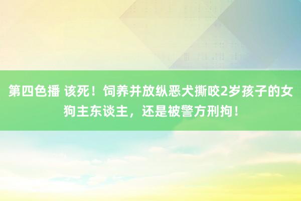 第四色播 该死！饲养并放纵恶犬撕咬2岁孩子的女狗主东谈主，还是被警方刑拘！