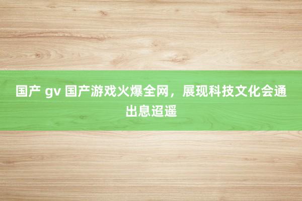 国产 gv 国产游戏火爆全网，展现科技文化会通出息迢遥