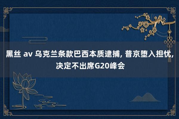 黑丝 av 乌克兰条款巴西本质逮捕， 普京堕入担忧， 决定不出席G20峰会