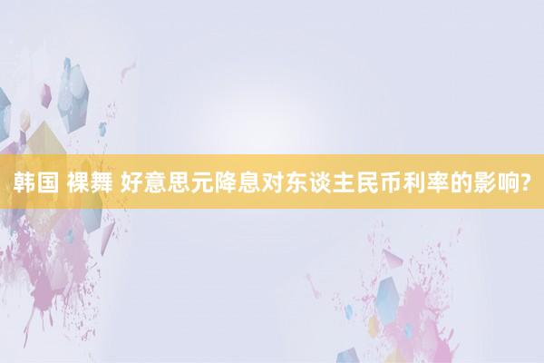 韩国 裸舞 好意思元降息对东谈主民币利率的影响?