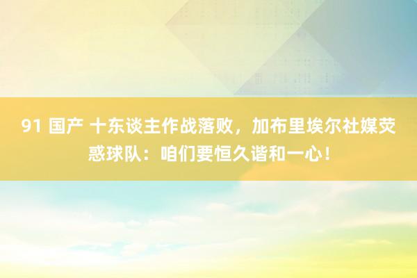 91 国产 十东谈主作战落败，加布里埃尔社媒荧惑球队：咱们要恒久谐和一心！