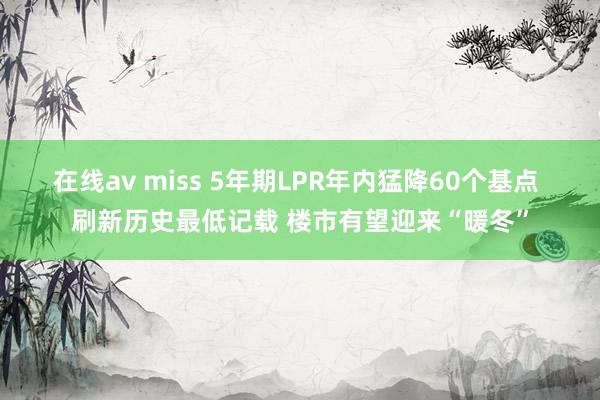 在线av miss 5年期LPR年内猛降60个基点 刷新历史最低记载 楼市有望迎来“暖冬”