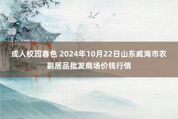 成人校园春色 2024年10月22日山东威海市农副居品批发商场价钱行情