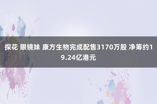 探花 眼镜妹 康方生物完成配售3170万股 净筹约19.24亿港元