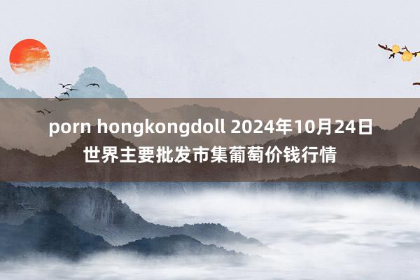 porn hongkongdoll 2024年10月24日世界主要批发市集葡萄价钱行情