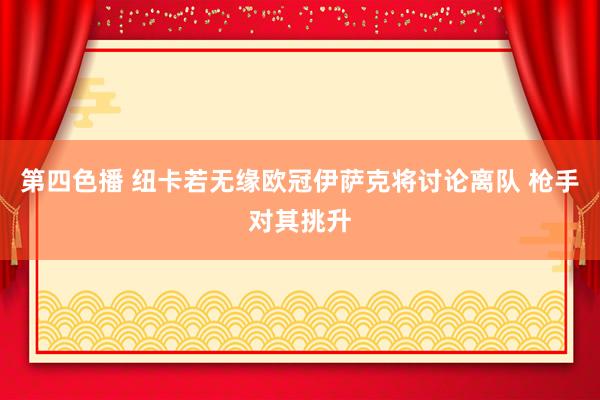 第四色播 纽卡若无缘欧冠伊萨克将讨论离队 枪手对其挑升