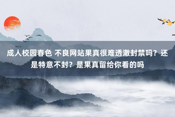 成人校园春色 不良网站果真很难透澈封禁吗？还是特意不封？是果真留给你看的吗