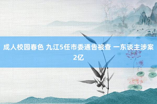 成人校园春色 九江5任市委通告被查 一东谈主涉案2亿