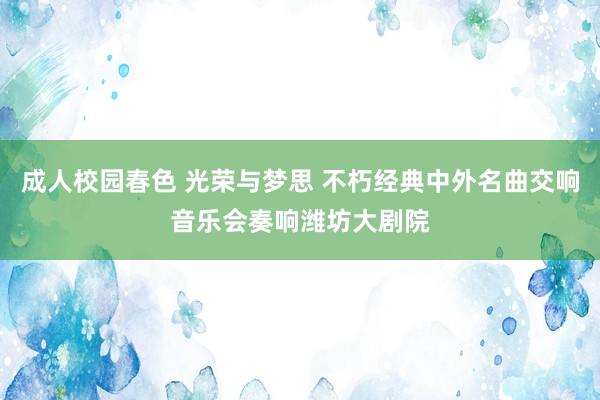 成人校园春色 光荣与梦思 不朽经典中外名曲交响音乐会奏响潍坊大剧院