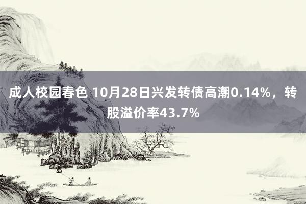 成人校园春色 10月28日兴发转债高潮0.14%，转股溢价率43.7%