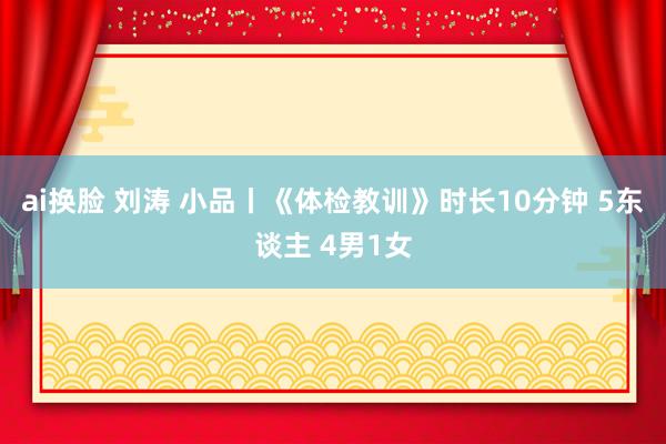 ai换脸 刘涛 小品丨《体检教训》时长10分钟 5东谈主 4男1女