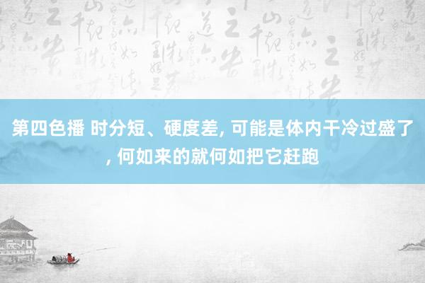 第四色播 时分短、硬度差， 可能是体内干冷过盛了， 何如来的就何如把它赶跑