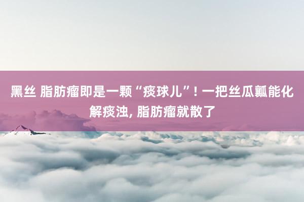 黑丝 脂肪瘤即是一颗“痰球儿”! 一把丝瓜瓤能化解痰浊， 脂肪瘤就散了