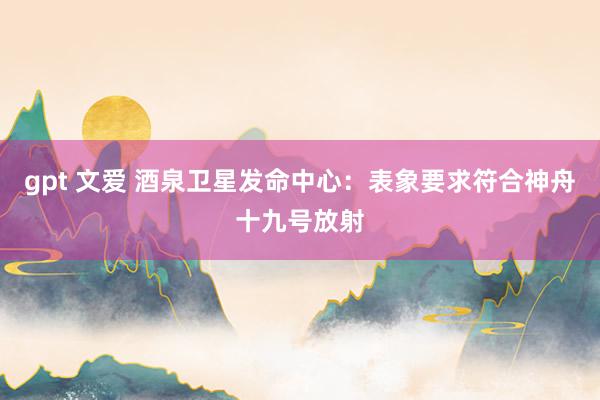 gpt 文爱 酒泉卫星发命中心：表象要求符合神舟十九号放射