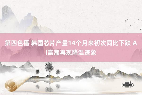 第四色播 韩国芯片产量14个月来初次同比下跌 AI高潮再现降温迹象