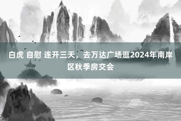 白虎 自慰 连开三天，去万达广场逛2024年南岸区秋季房交会