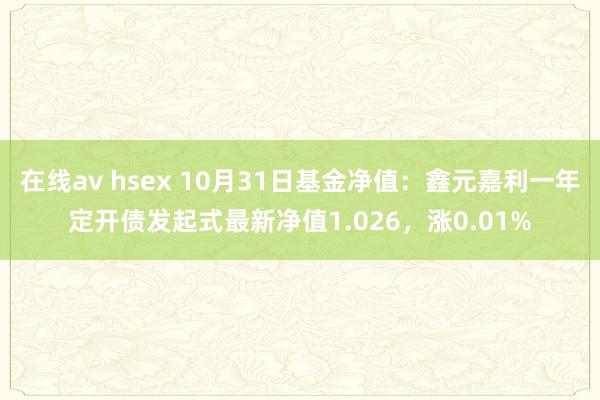 在线av hsex 10月31日基金净值：鑫元嘉利一年定开债发起式最新净值1.026，涨0.01%