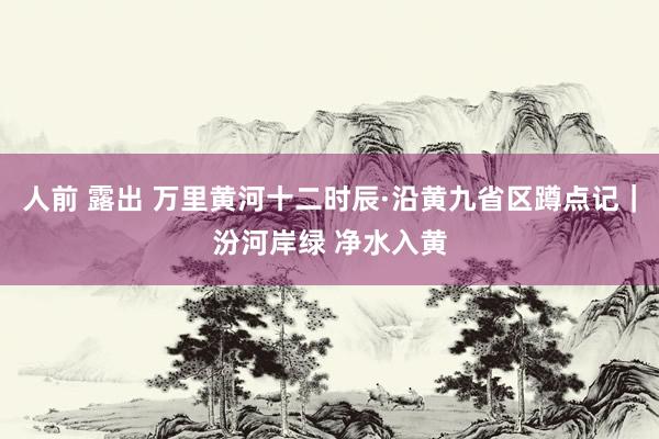 人前 露出 万里黄河十二时辰·沿黄九省区蹲点记｜汾河岸绿 净水入黄