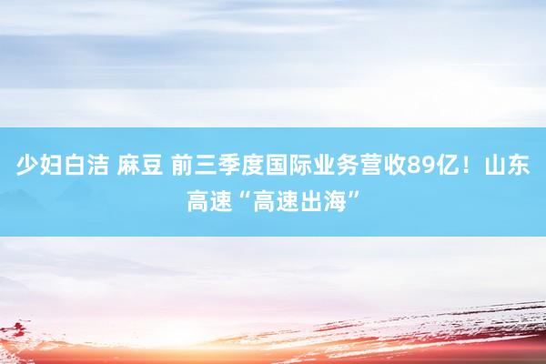 少妇白洁 麻豆 前三季度国际业务营收89亿！山东高速“高速出海”