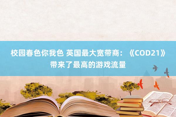 校园春色你我色 英国最大宽带商：《COD21》带来了最高的游戏流量