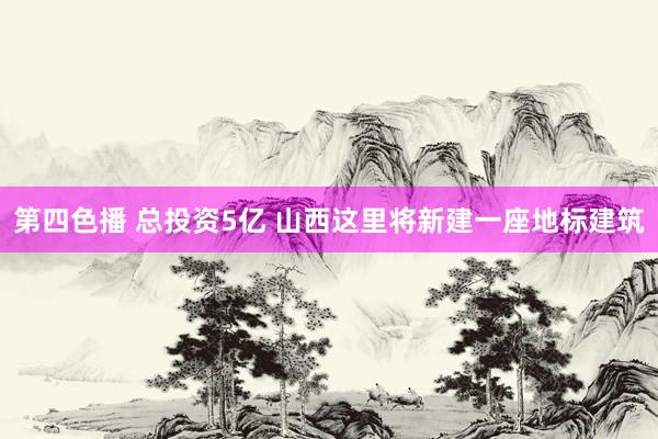 第四色播 总投资5亿 山西这里将新建一座地标建筑