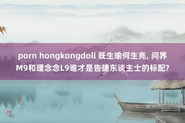 porn hongkongdoll 既生瑜何生亮， 问界M9和理念念L9谁才是告捷东谈主士的标配?